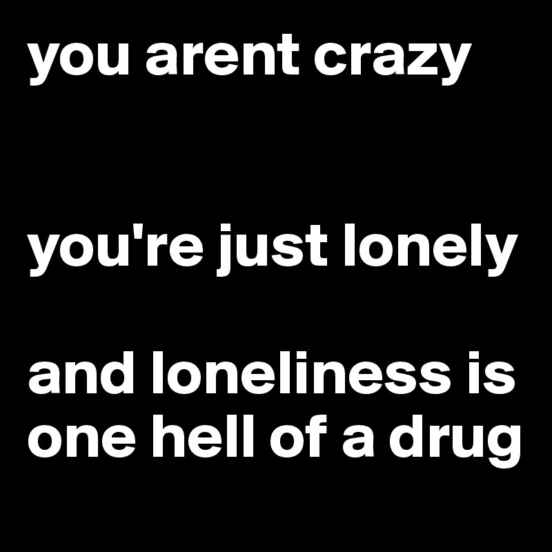 you arent crazy

                          you're just lonely

and loneliness is one hell of a drug