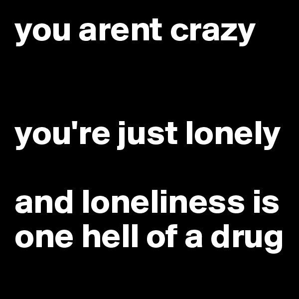 you arent crazy

                          you're just lonely

and loneliness is one hell of a drug