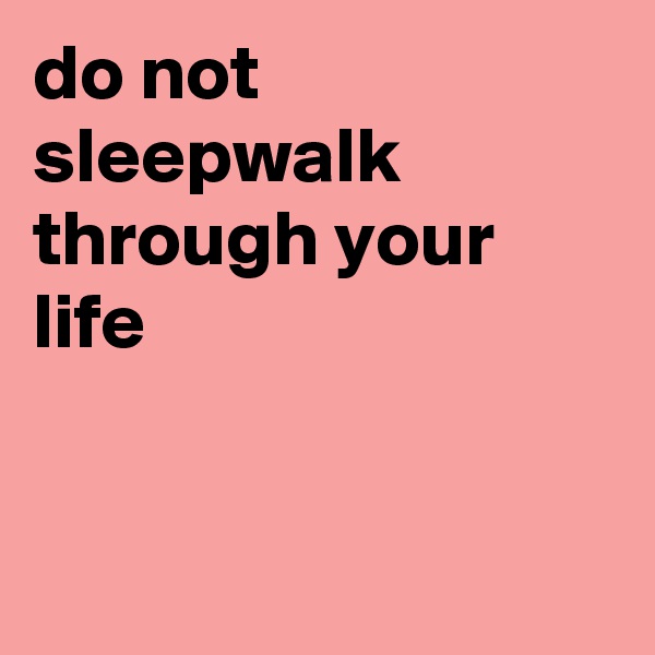 do not sleepwalk through your life


