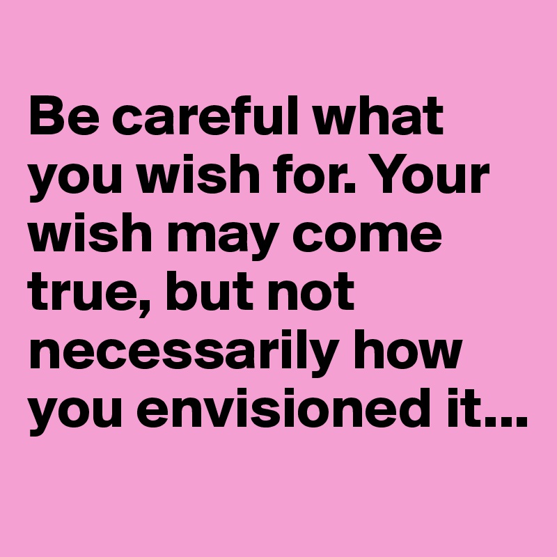 
Be careful what you wish for. Your wish may come true, but not necessarily how you envisioned it...
