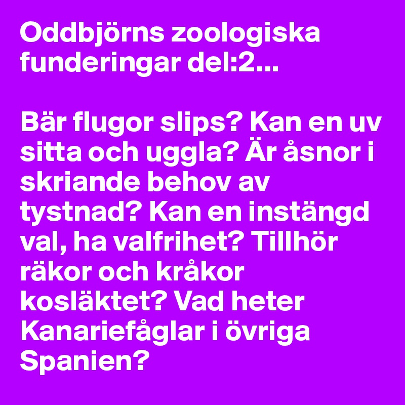Oddbjörns zoologiska funderingar del:2...

Bär flugor slips? Kan en uv sitta och uggla? Är åsnor i skriande behov av tystnad? Kan en instängd val, ha valfrihet? Tillhör räkor och kråkor kosläktet? Vad heter Kanariefåglar i övriga Spanien? 