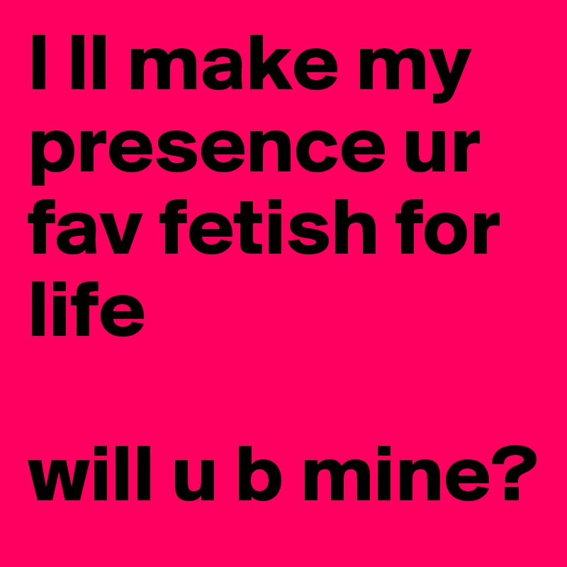 I ll make my presence ur fav fetish for life

will u b mine? 