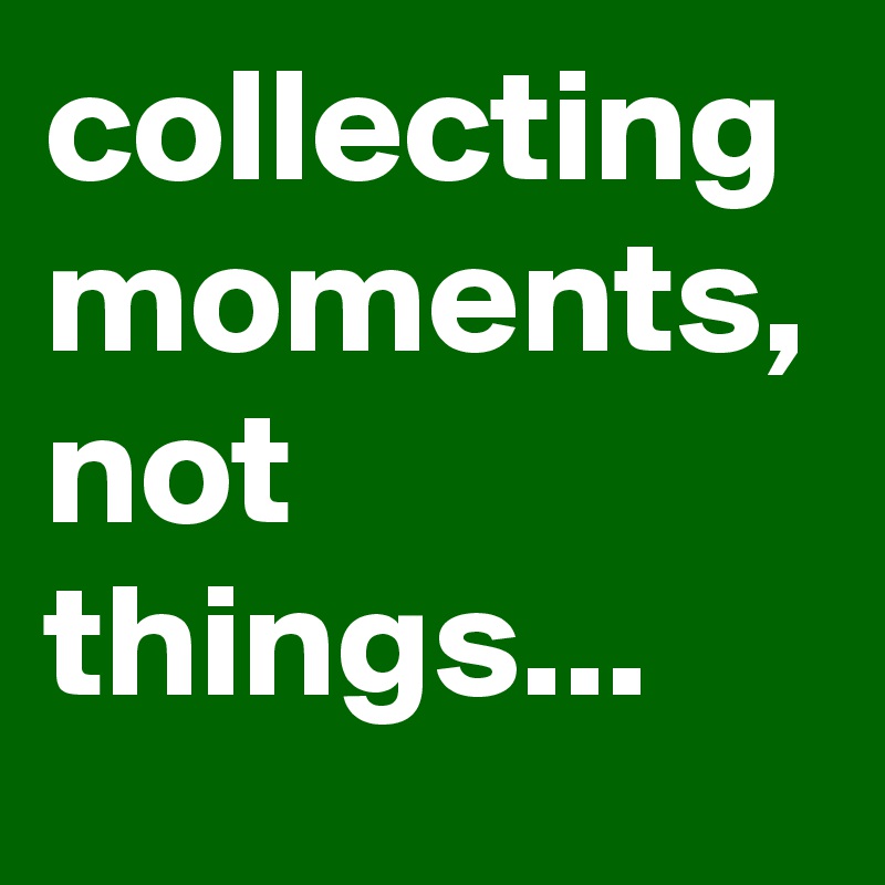 collecting moments,
not things...