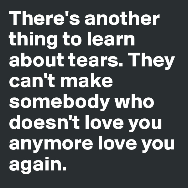 There's another thing to learn about tears. They can't make somebody who doesn't love you anymore love you again.