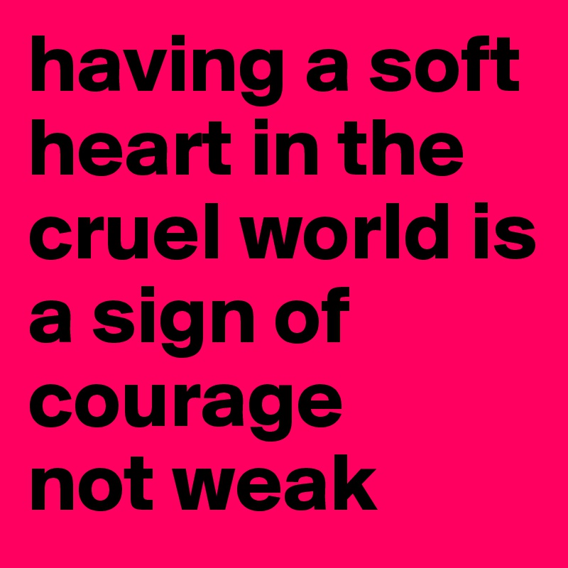 having a soft heart in the cruel world is 
a sign of courage
not weak