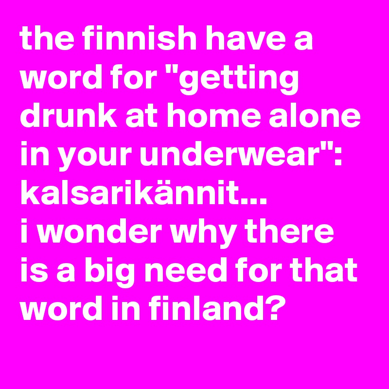 the finnish have a word for "getting drunk at home alone in your underwear": kalsarikännit... 
i wonder why there is a big need for that word in finland?