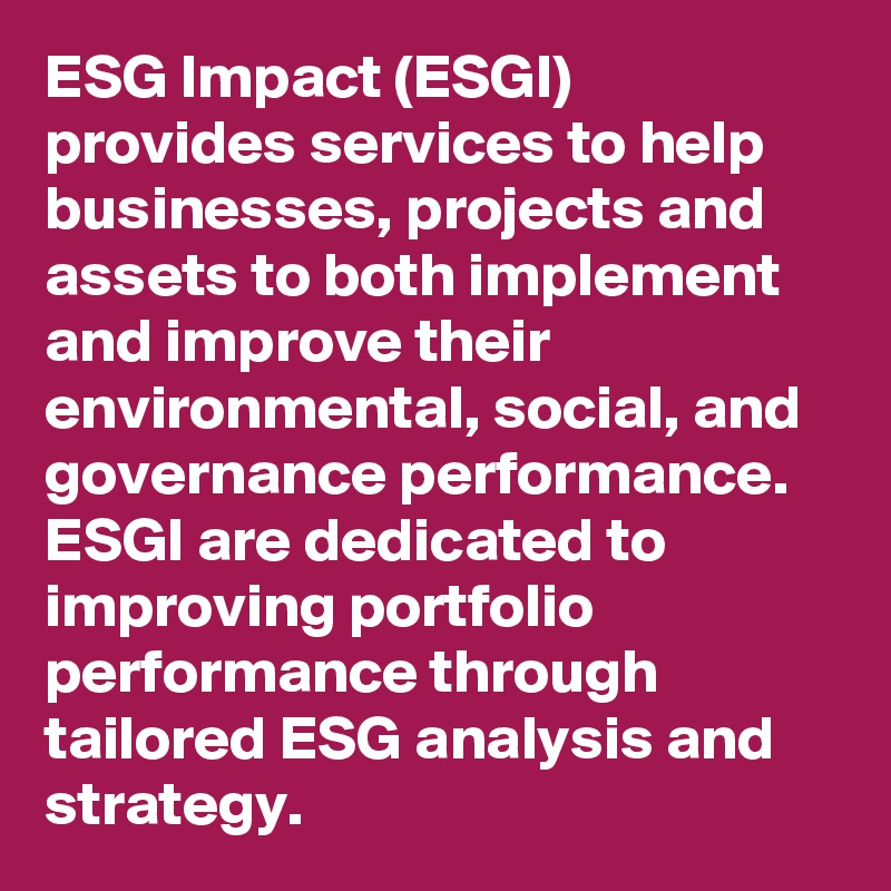 ESG Impact (ESGI) provides services to help businesses, projects and assets to both implement and improve their environmental, social, and governance performance. ESGI are dedicated to improving portfolio performance through tailored ESG analysis and strategy. 