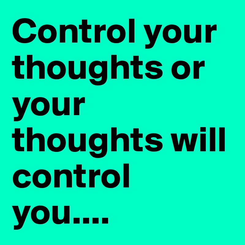 Control your thoughts or your thoughts will control you....