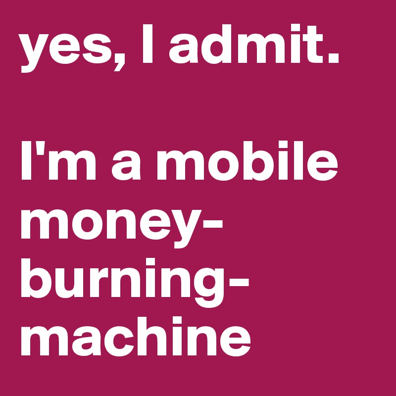 yes, I admit. 

I'm a mobile money-burning- machine