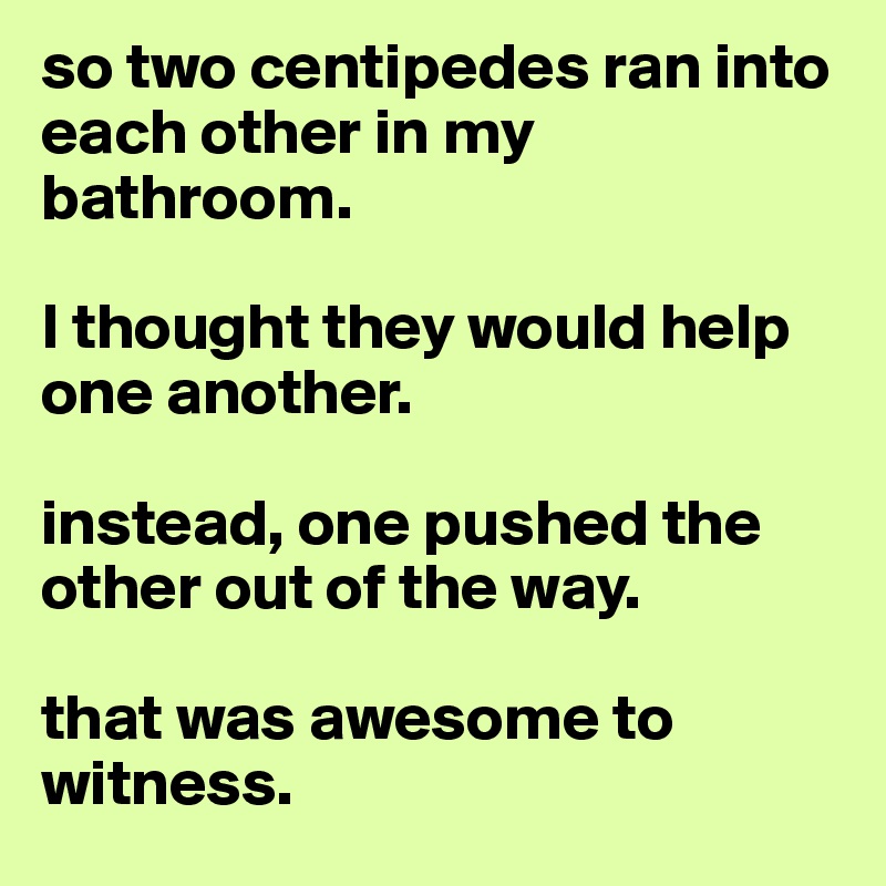 so two centipedes ran into each other in my bathroom. 

I thought they would help one another. 

instead, one pushed the other out of the way. 

that was awesome to witness. 