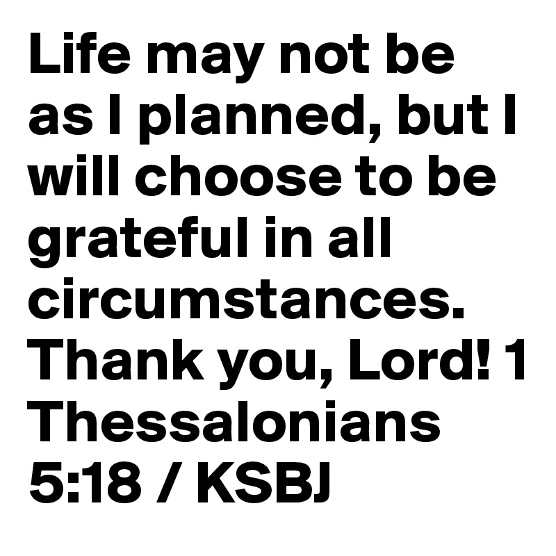 Life may not be as I planned, but I will choose to be grateful in all circumstances. Thank you, Lord! 1 Thessalonians 5:18 / KSBJ