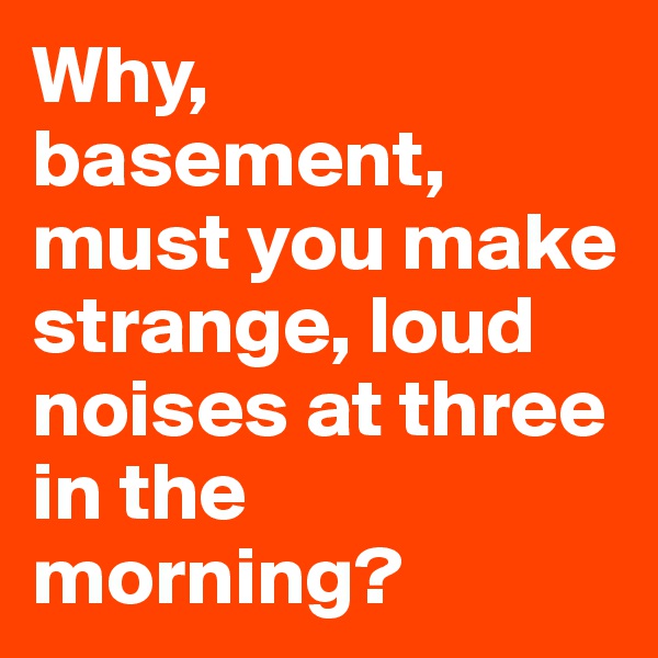 Why, basement, must you make strange, loud noises at three in the morning?