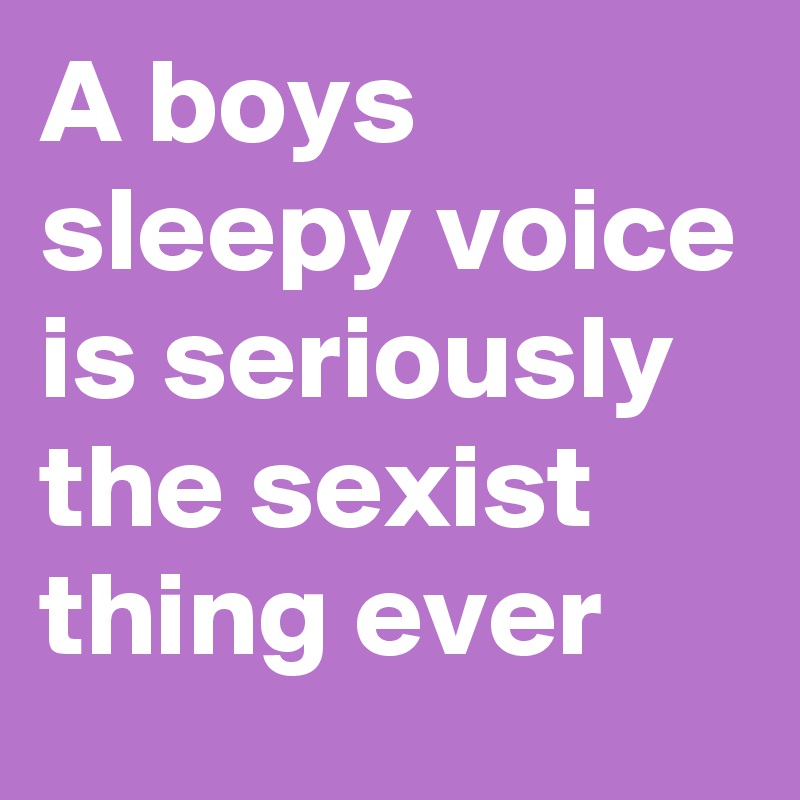 A boys sleepy voice is seriously  the sexist thing ever