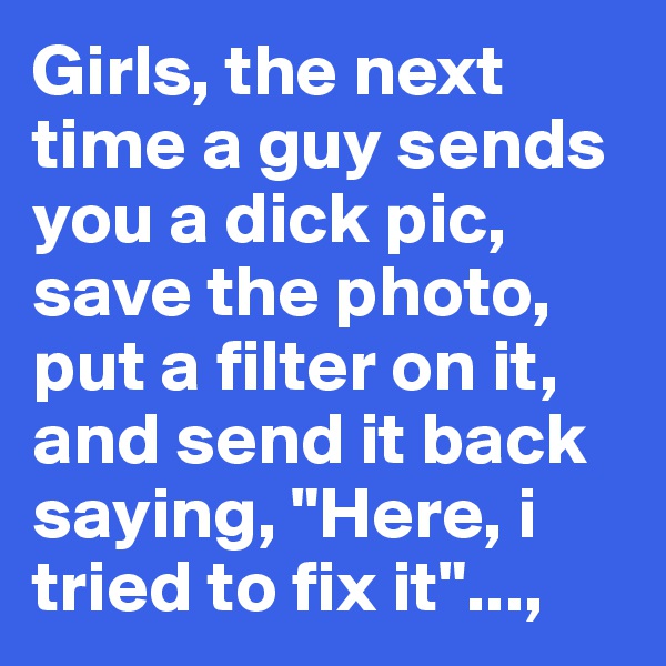 Girls, the next time a guy sends you a dick pic, save the photo, put a filter on it, and send it back saying, "Here, i tried to fix it"...,