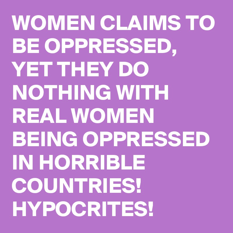 WOMEN CLAIMS TO BE OPPRESSED, YET THEY DO NOTHING WITH REAL WOMEN BEING OPPRESSED IN HORRIBLE COUNTRIES! HYPOCRITES!