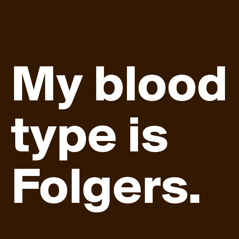
My blood type is Folgers.