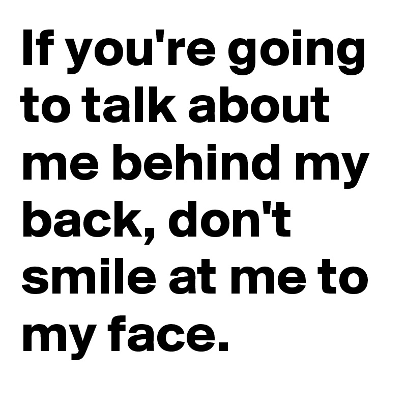 If you're going to talk about me behind my back, don't smile at me to my face.
