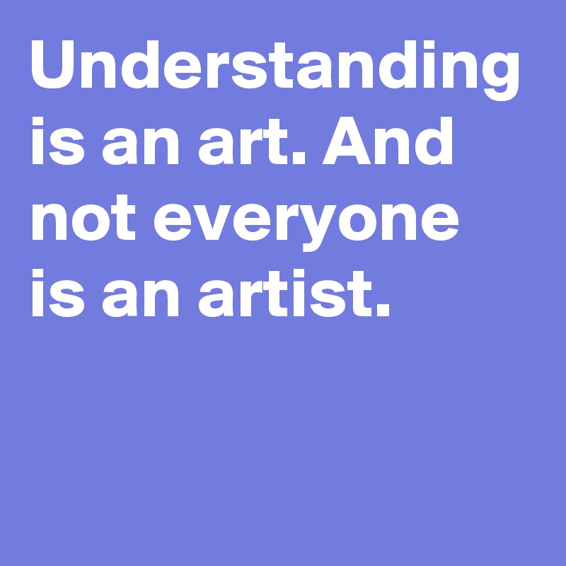 Understanding is an art and not everyone is an artist post by