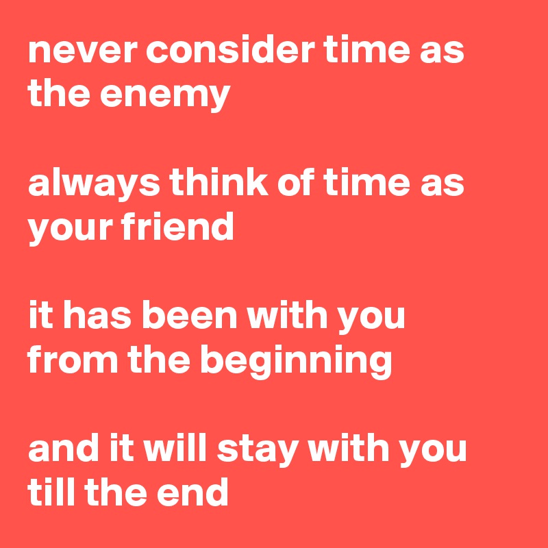 never consider time as the enemy

always think of time as your friend

it has been with you
from the beginning

and it will stay with you till the end