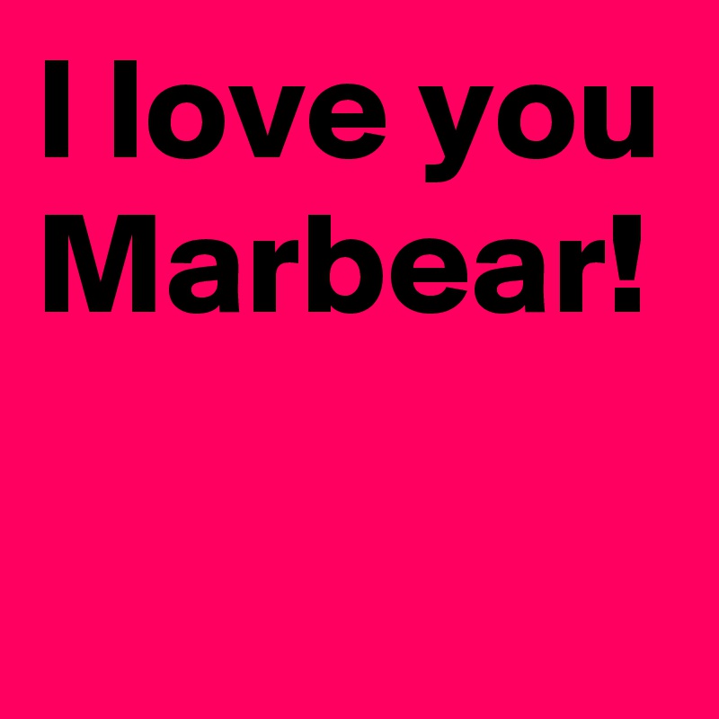 I love you Marbear!