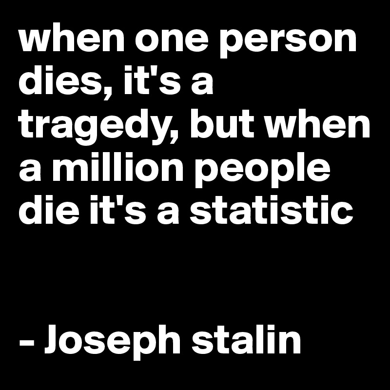 when one person dies, it's a tragedy, but when a million people die it's a statistic


- Joseph stalin