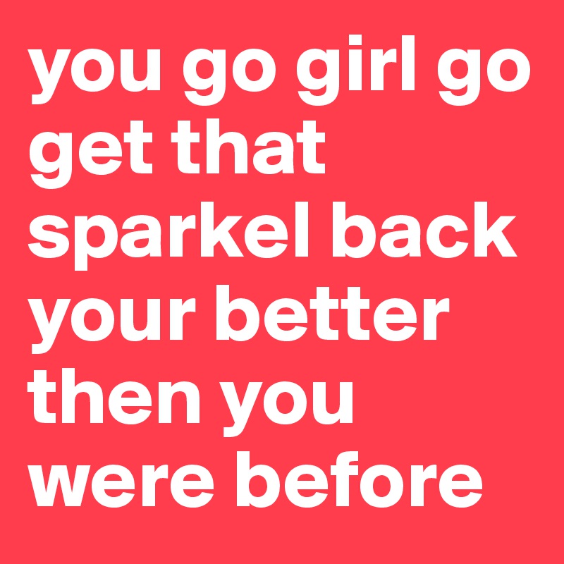 you go girl go get that sparkel back your better then you were before 