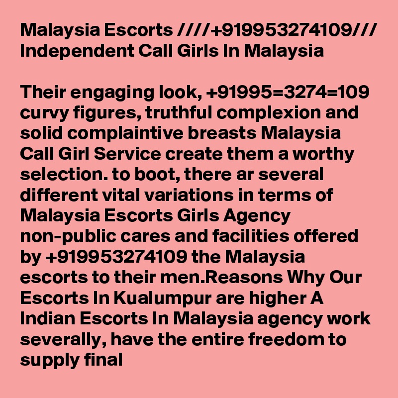 Malaysia Escorts ////+919953274109/// Independent Call Girls In Malaysia

Their engaging look, +91995=3274=109 curvy figures, truthful complexion and solid complaintive breasts Malaysia Call Girl Service create them a worthy selection. to boot, there ar several different vital variations in terms of Malaysia Escorts Girls Agency non-public cares and facilities offered by +919953274109 the Malaysia escorts to their men.Reasons Why Our Escorts In Kualumpur are higher A Indian Escorts In Malaysia agency work severally, have the entire freedom to supply final 