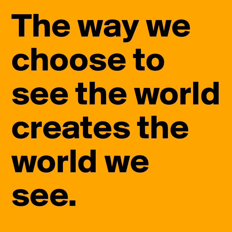 The way we choose to see the world creates the world we see.
