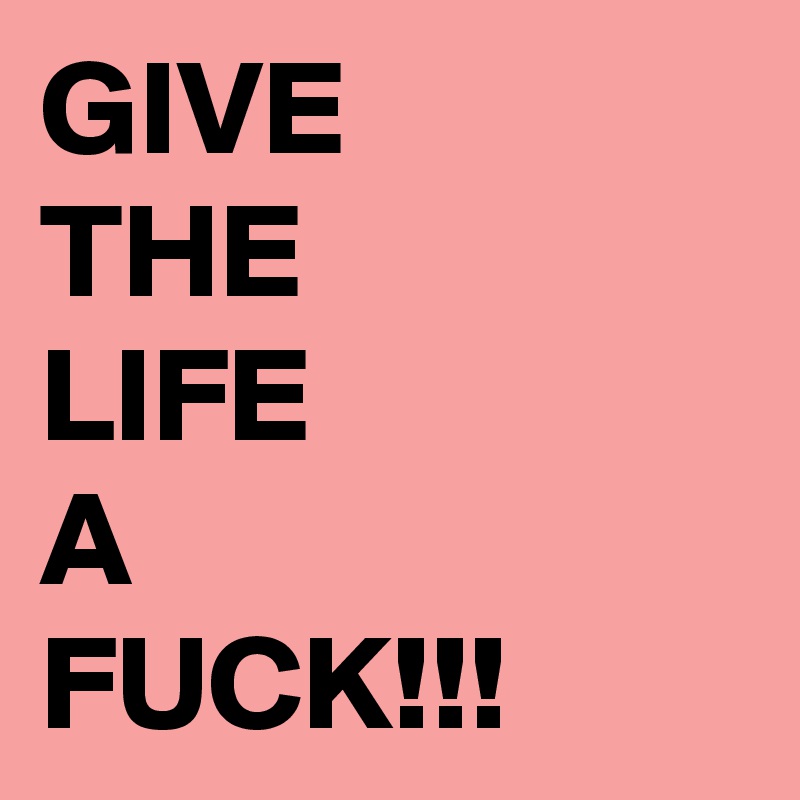 GIVE
THE
LIFE
A
FUCK!!!