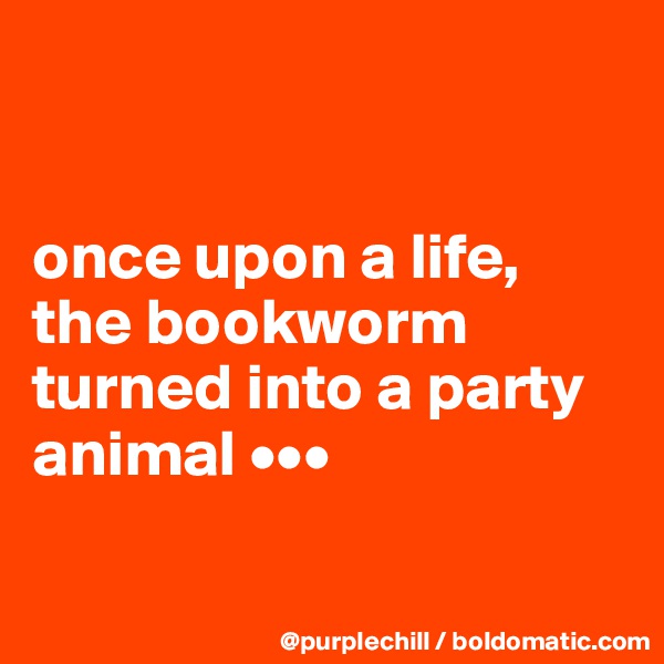 


once upon a life,
the bookworm turned into a party animal •••

