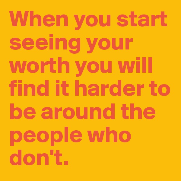 When you start seeing your worth you will find it harder to be around the people who don't.