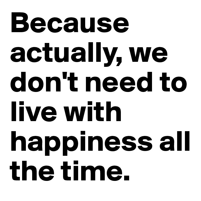 Because actually, we don't need to live with happiness all the time.