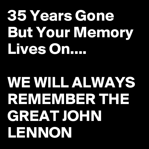 35 Years Gone But Your Memory  Lives On....

WE WILL ALWAYS REMEMBER THE GREAT JOHN LENNON 