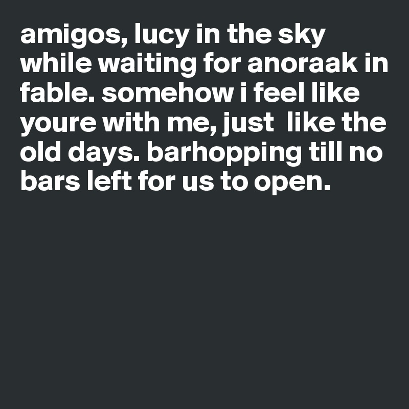 amigos, lucy in the sky while waiting for anoraak in fable. somehow i feel like youre with me, just  like the old days. barhopping till no bars left for us to open.





