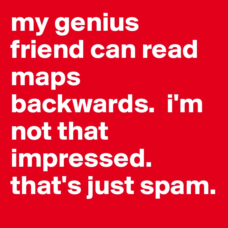 my genius friend can read maps backwards.  i'm not that impressed.  that's just spam.