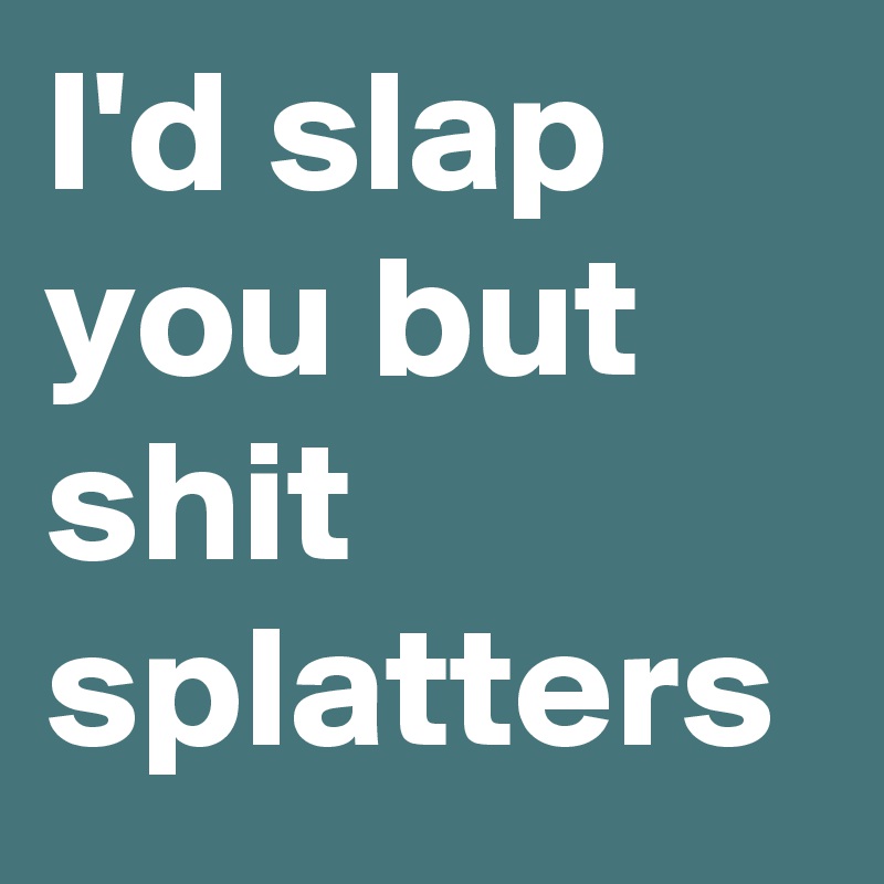 I'd slap you but shit splatters 