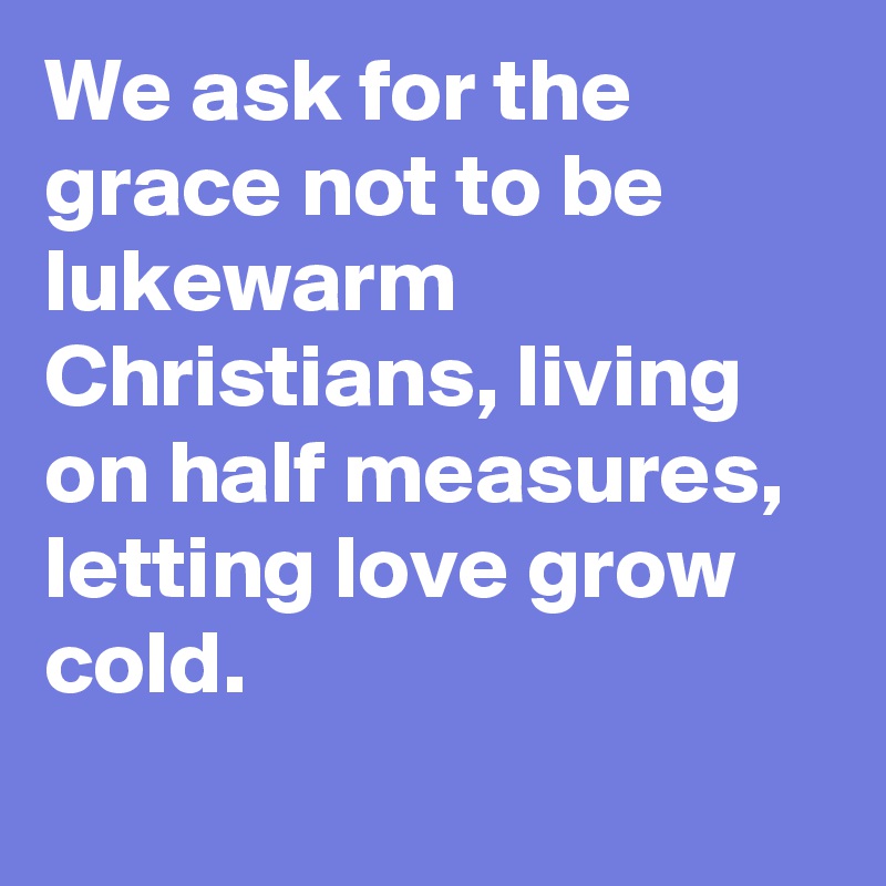 We ask for the grace not to be lukewarm Christians, living on half measures, letting love grow cold.