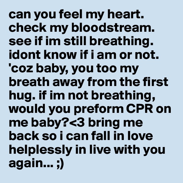 can you feel my heart. check my bloodstream. see if im still breathing. idont know if i am or not. 'coz baby, you too my breath away from the first hug. if im not breathing, would you preform CPR on me baby?<3 bring me back so i can fall in love helplessly in live with you again... ;)