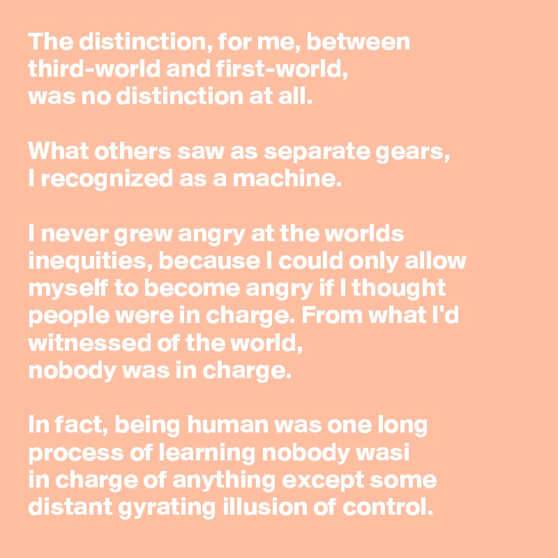 The distinction, for me, between third-world and first-world, 
was no distinction at all.

What others saw as separate gears, 
I recognized as a machine. 

I never grew angry at the worlds inequities, because I could only allow myself to become angry if I thought people were in charge. From what I'd witnessed of the world, 
nobody was in charge. 

In fact, being human was one long process of learning nobody wasi
in charge of anything except some
distant gyrating illusion of control.