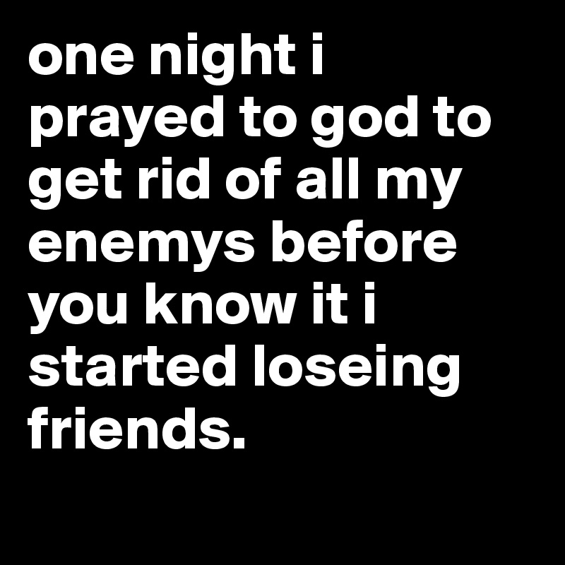 one night i prayed to god to get rid of all my enemys before you know it i started loseing friends.
