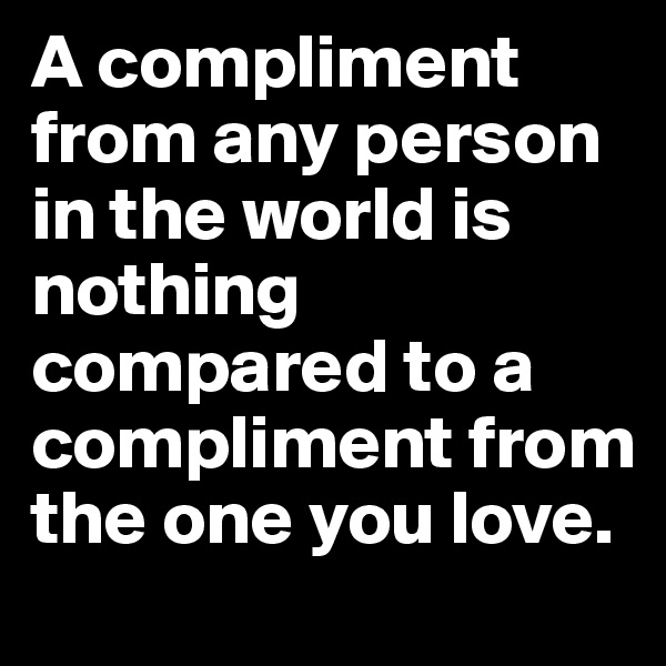 A compliment from any person in the world is nothing compared to a compliment from the one you love.
