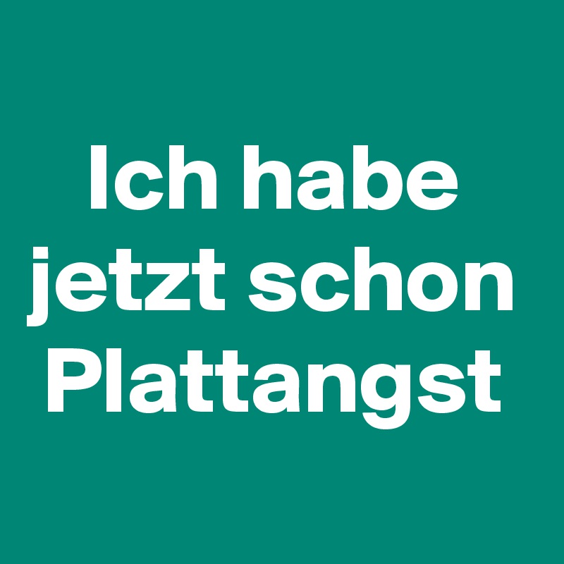 
Ich habe
jetzt schon
Plattangst