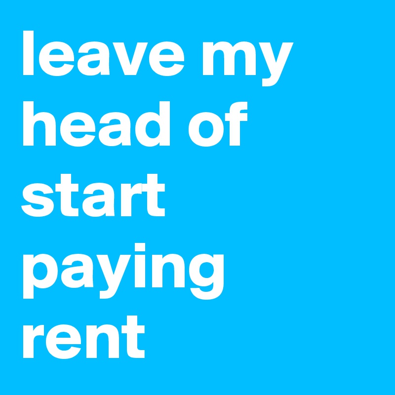 leave my head of start paying rent