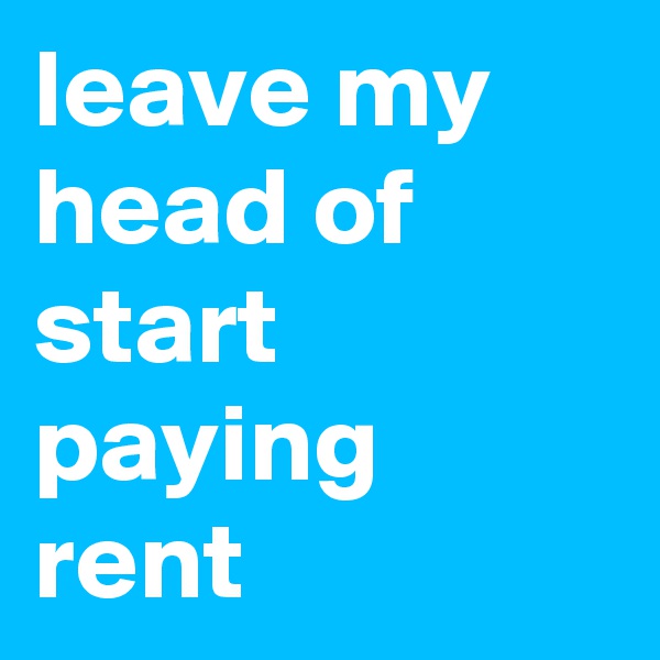leave my head of start paying rent