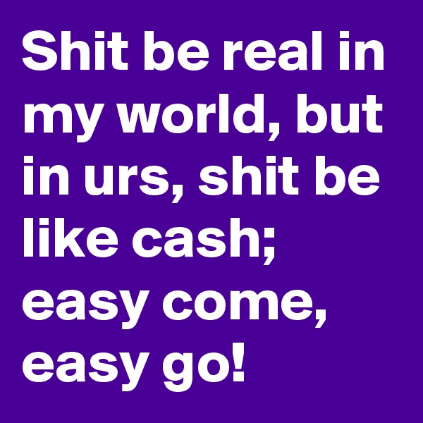 Shit be real in my world, but in urs, shit be like cash; easy come, easy go!