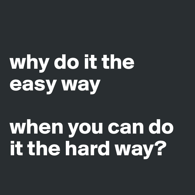 

why do it the easy way

when you can do it the hard way?
