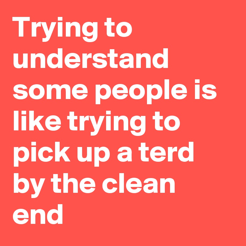 Trying to understand some people is like trying to pick up a terd by the clean end
