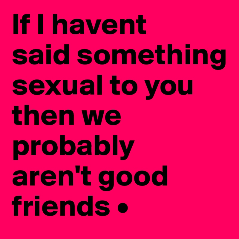 If I havent
said something sexual to you then we probably
aren't good friends •