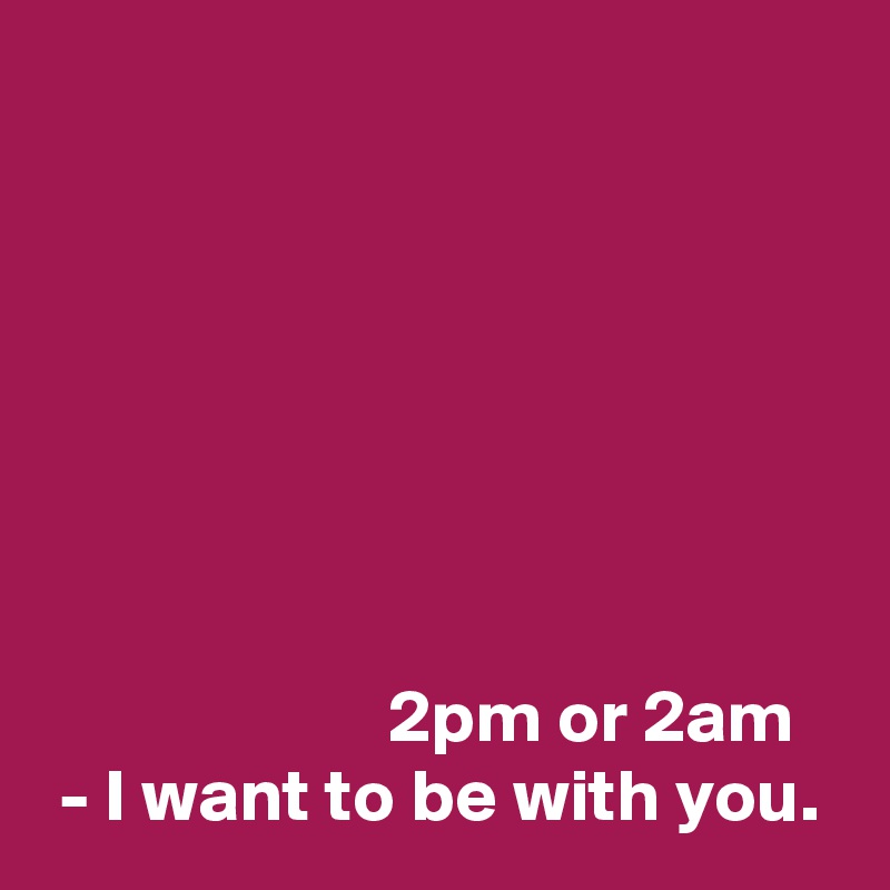 







                       2pm or 2am
 - I want to be with you.