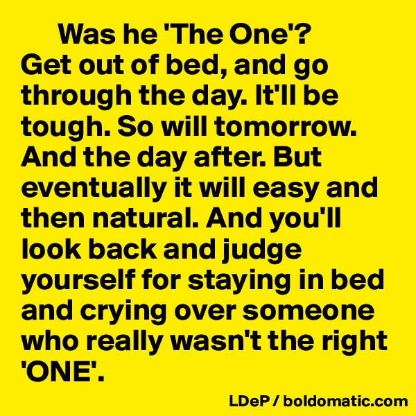       Was he 'The One'?  
Get out of bed, and go through the day. It'll be tough. So will tomorrow. And the day after. But eventually it will easy and then natural. And you'll look back and judge yourself for staying in bed and crying over someone who really wasn't the right 'ONE'. 